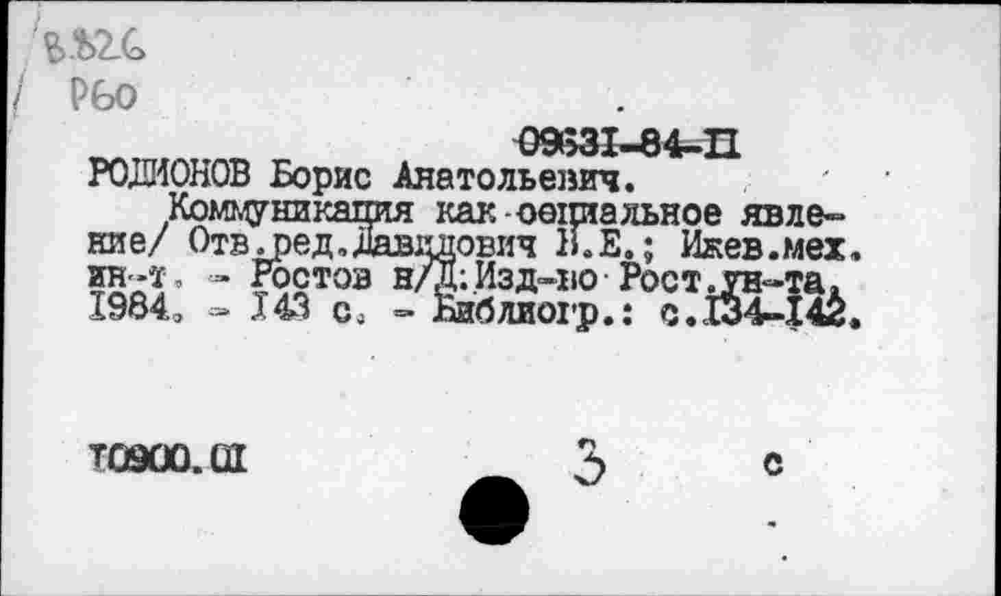 ﻿
/ Рбо
РОДИОНОВ Борис Анатольевич.
Коммуникация как социальное явление/ Отвдэед, Давидович 1LE. ; Ижев.мех. ин-т, - Ростов н/д;Изд-во Рост.ун-та. 1984э »143 с, - Ниблиогр.: с.134-142.
T09ÛÛ.ÛI
С